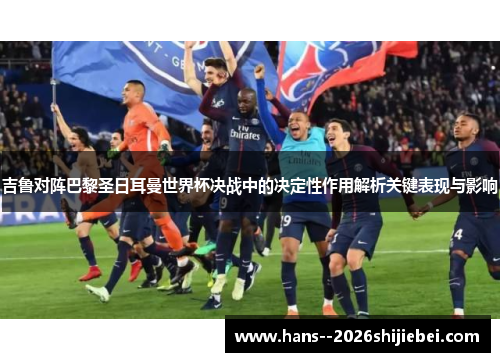 吉鲁对阵巴黎圣日耳曼世界杯决战中的决定性作用解析关键表现与影响