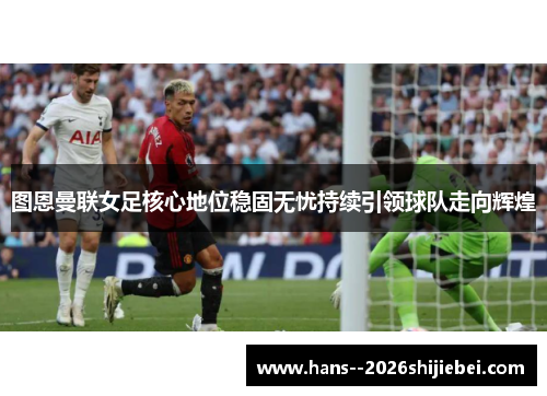 图恩曼联女足核心地位稳固无忧持续引领球队走向辉煌 图恩曼联女足核心地位稳固无忧持续引领球队走向辉煌