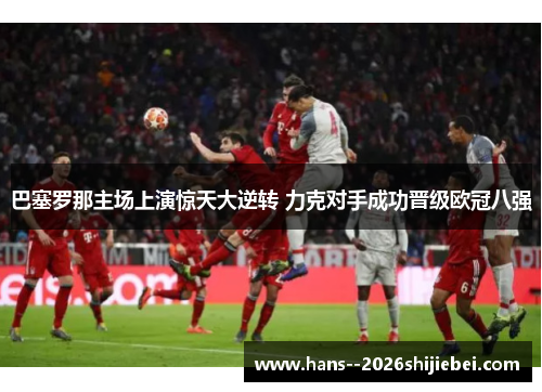 巴塞罗那主场上演惊天大逆转 力克对手成功晋级欧冠八强 巴塞罗那主场上演惊天大逆转 力克对手成功晋级欧冠八强