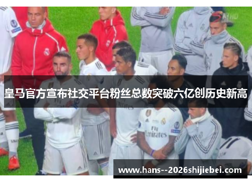 皇马官方宣布社交平台粉丝总数突破六亿创历史新高 皇马官方宣布社交平台粉丝总数突破六亿创历史新高