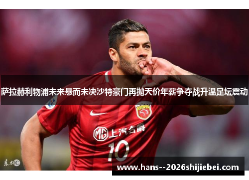 萨拉赫利物浦未来悬而未决沙特豪门再抛天价年薪争夺战升温足坛震动 萨拉赫利物浦未来悬而未决沙特豪门再抛天价年薪争夺战升温足坛震动